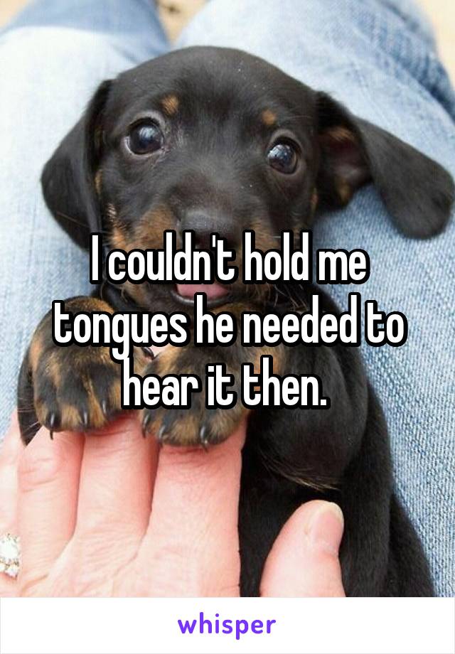 I couldn't hold me tongues he needed to hear it then. 