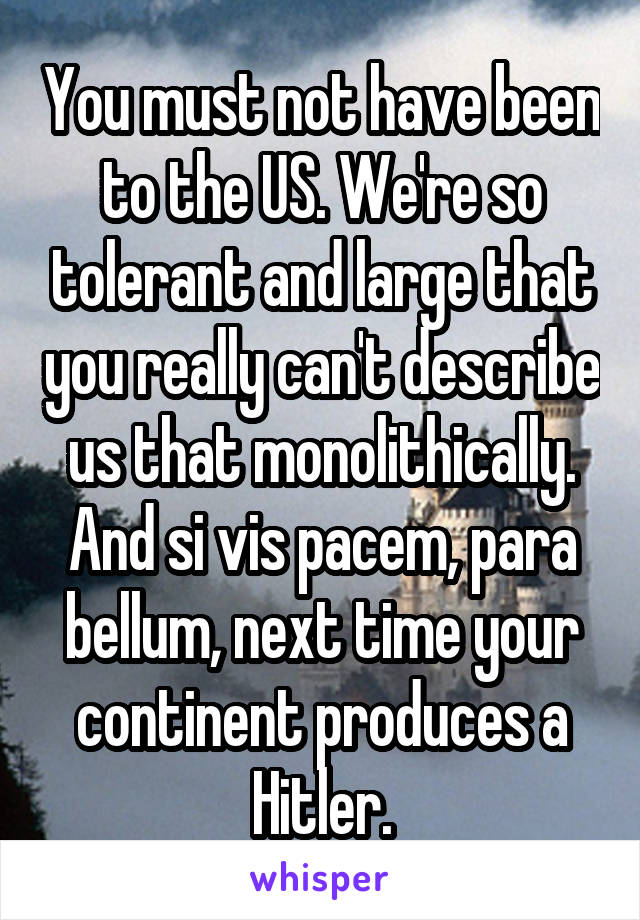 You must not have been to the US. We're so tolerant and large that you really can't describe us that monolithically. And si vis pacem, para bellum, next time your continent produces a Hitler.