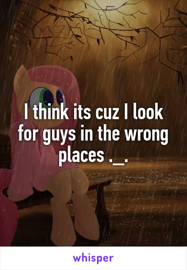 I think its cuz I look for guys in the wrong places ._.