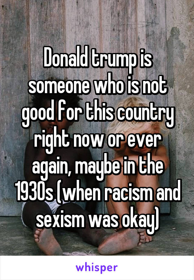 Donald trump is someone who is not good for this country right now or ever again, maybe in the 1930s (when racism and sexism was okay)