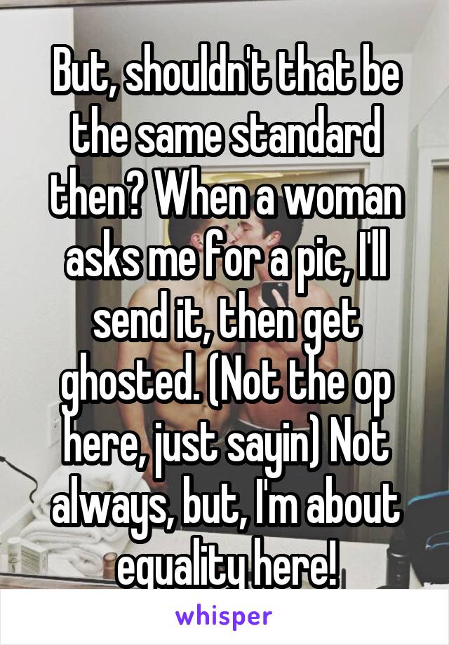 But, shouldn't that be the same standard then? When a woman asks me for a pic, I'll send it, then get ghosted. (Not the op here, just sayin) Not always, but, I'm about equality here!