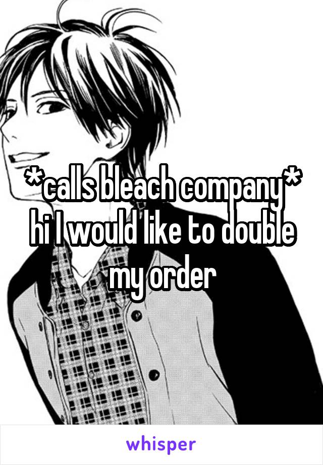 *calls bleach company* hi I would like to double my order