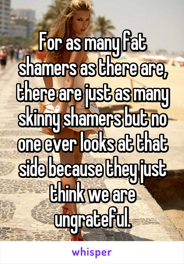 For as many fat shamers as there are, there are just as many skinny shamers but no one ever looks at that side because they just think we are ungrateful.