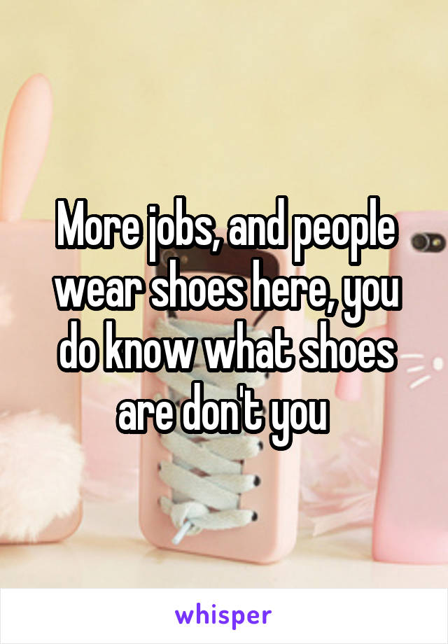 More jobs, and people wear shoes here, you do know what shoes are don't you 