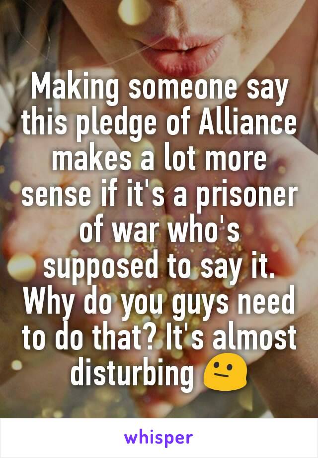 Making someone say this pledge of Alliance makes a lot more sense if it's a prisoner of war who's supposed to say it. Why do you guys need to do that? It's almost disturbing 😐