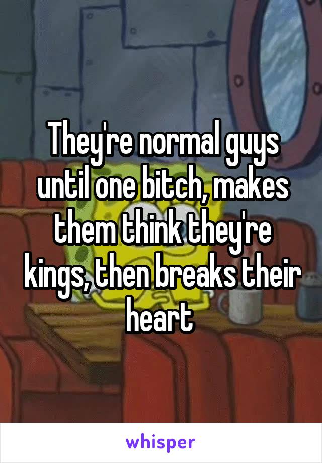 They're normal guys until one bitch, makes them think they're kings, then breaks their heart 