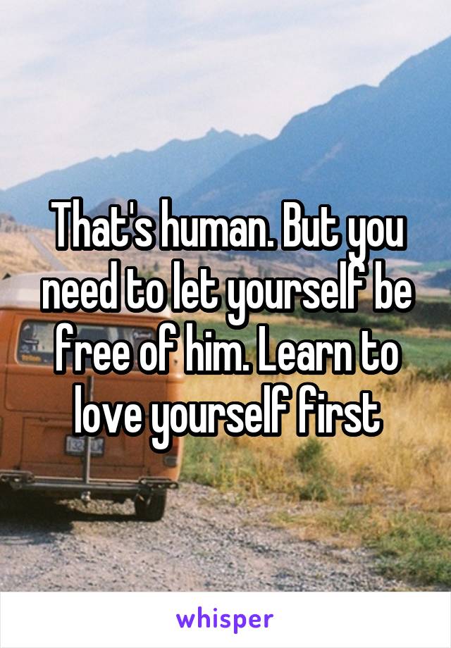 That's human. But you need to let yourself be free of him. Learn to love yourself first