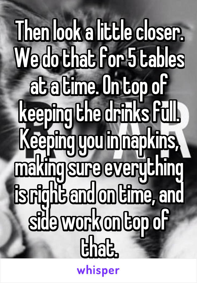 Then look a little closer. We do that for 5 tables at a time. On top of keeping the drinks full. Keeping you in napkins, making sure everything is right and on time, and side work on top of that.