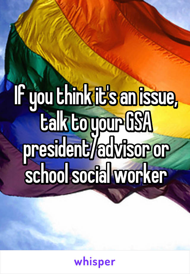 If you think it's an issue, talk to your GSA president/advisor or school social worker