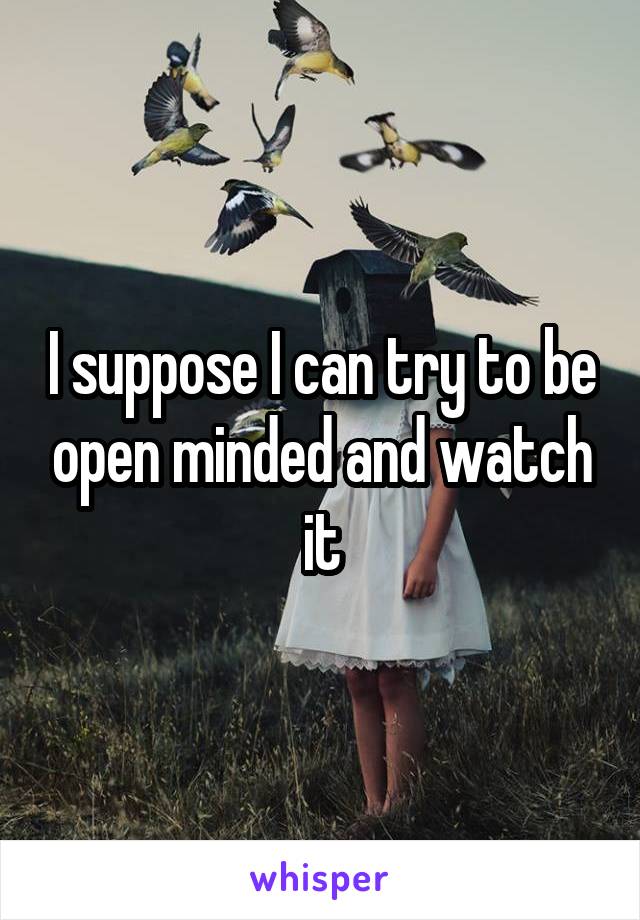 I suppose I can try to be open minded and watch it