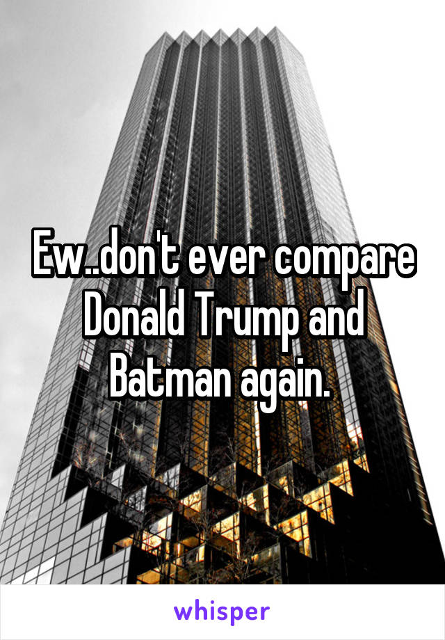 Ew..don't ever compare Donald Trump and Batman again. 