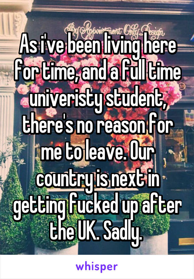 As i've been living here for time, and a full time univeristy student, there's no reason for me to leave. Our country is next in getting fucked up after the UK. Sadly. 