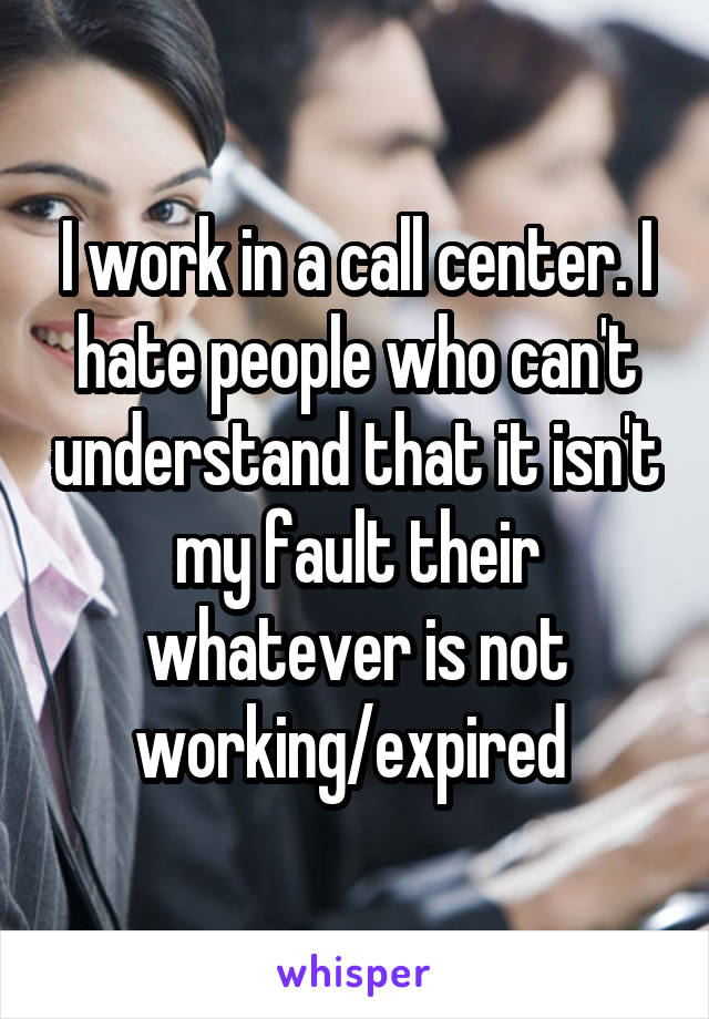 I work in a call center. I hate people who can't understand that it isn't my fault their whatever is not working/expired 