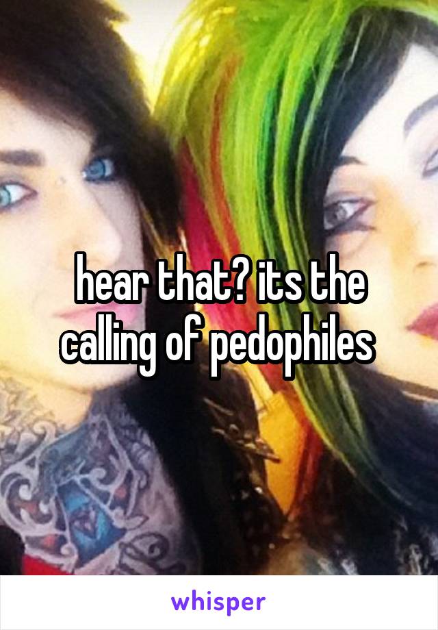 hear that? its the calling of pedophiles 