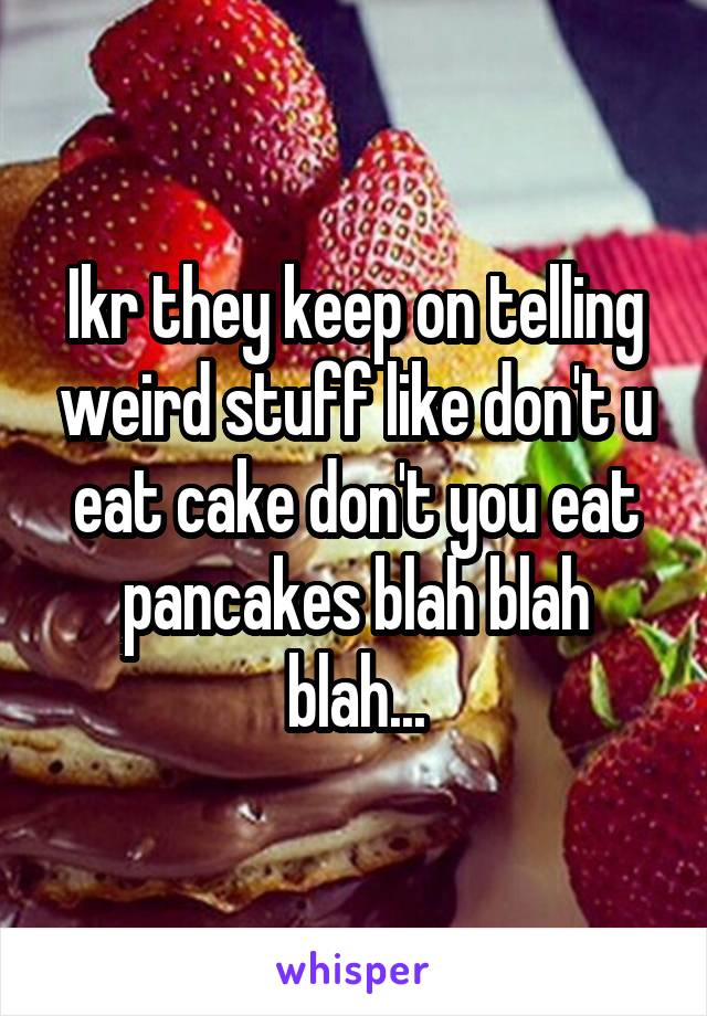Ikr they keep on telling weird stuff like don't u eat cake don't you eat pancakes blah blah blah...