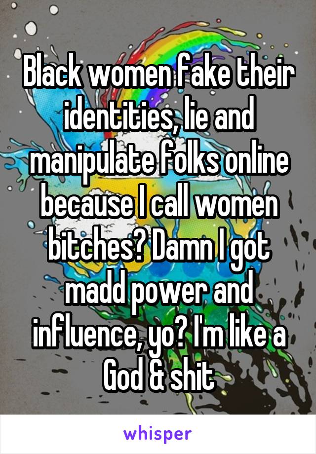 Black women fake their identities, lie and manipulate folks online because I call women bitches? Damn I got madd power and influence, yo? I'm like a God & shit