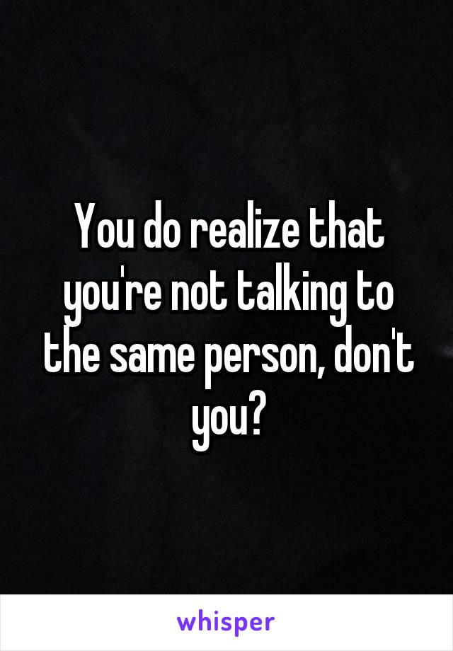 You do realize that you're not talking to the same person, don't you?