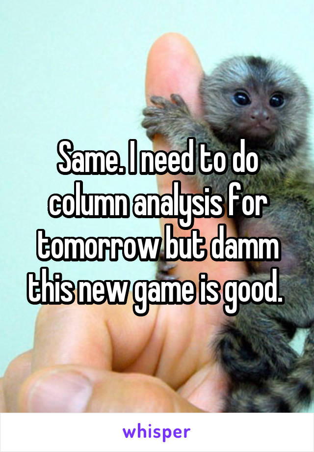 Same. I need to do column analysis for tomorrow but damm this new game is good. 