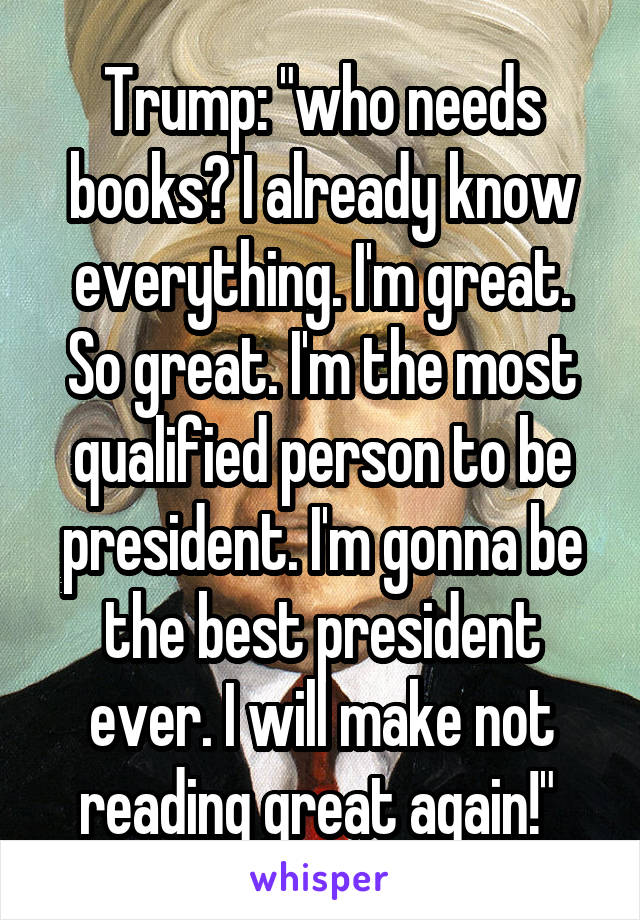 Trump: "who needs books? I already know everything. I'm great. So great. I'm the most qualified person to be president. I'm gonna be the best president ever. I will make not reading great again!" 