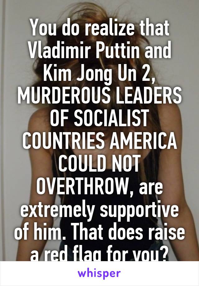 You do realize that Vladimir Puttin and Kim Jong Un 2, MURDEROUS LEADERS OF SOCIALIST COUNTRIES AMERICA COULD NOT OVERTHROW, are extremely supportive of him. That does raise a red flag for you?