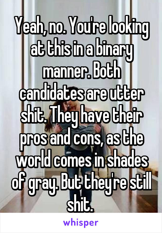 Yeah, no. You're looking at this in a binary manner. Both candidates are utter shit. They have their pros and cons, as the world comes in shades of gray. But they're still shit. 