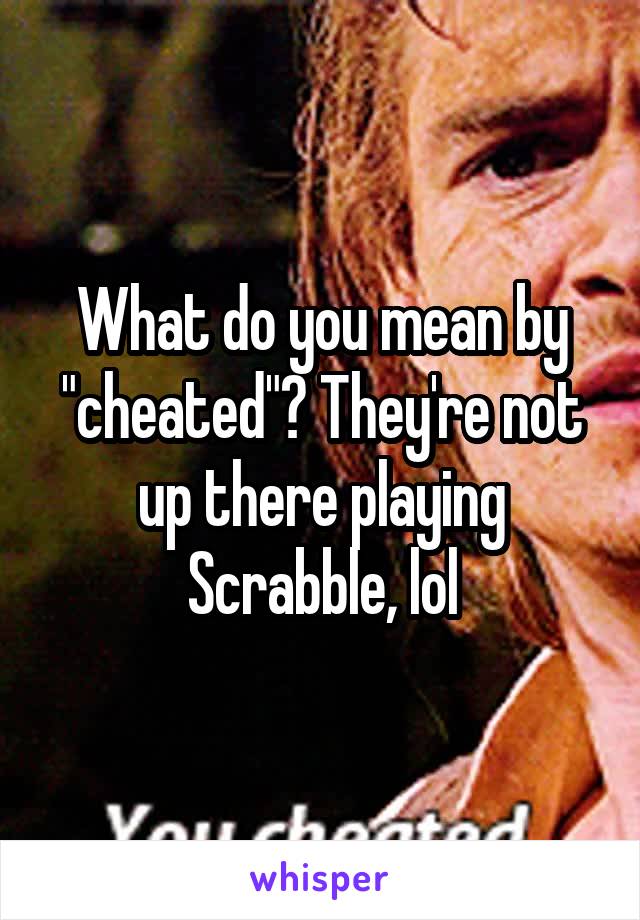 What do you mean by "cheated"? They're not up there playing Scrabble, lol