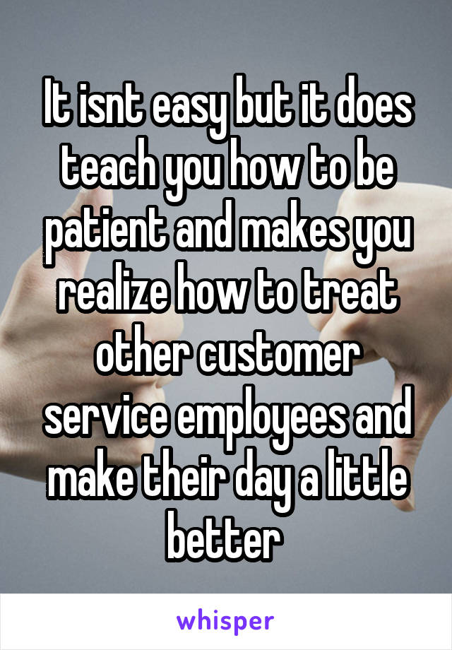 It isnt easy but it does teach you how to be patient and makes you realize how to treat other customer service employees and make their day a little better 