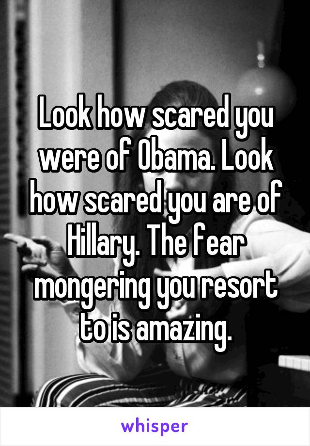 Look how scared you were of Obama. Look how scared you are of Hillary. The fear mongering you resort to is amazing.