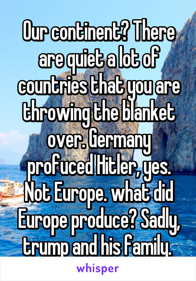 Our continent? There are quiet a lot of countries that you are throwing the blanket over. Germany profuced Hitler, yes. Not Europe. what did Europe produce? Sadly, trump and his family. 