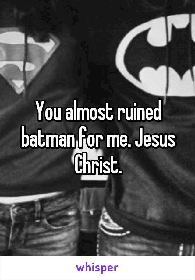 You almost ruined batman for me. Jesus Christ.