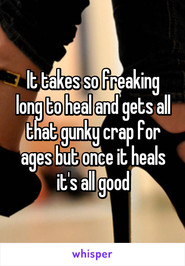 It takes so freaking long to heal and gets all that gunky crap for ages but once it heals it's all good