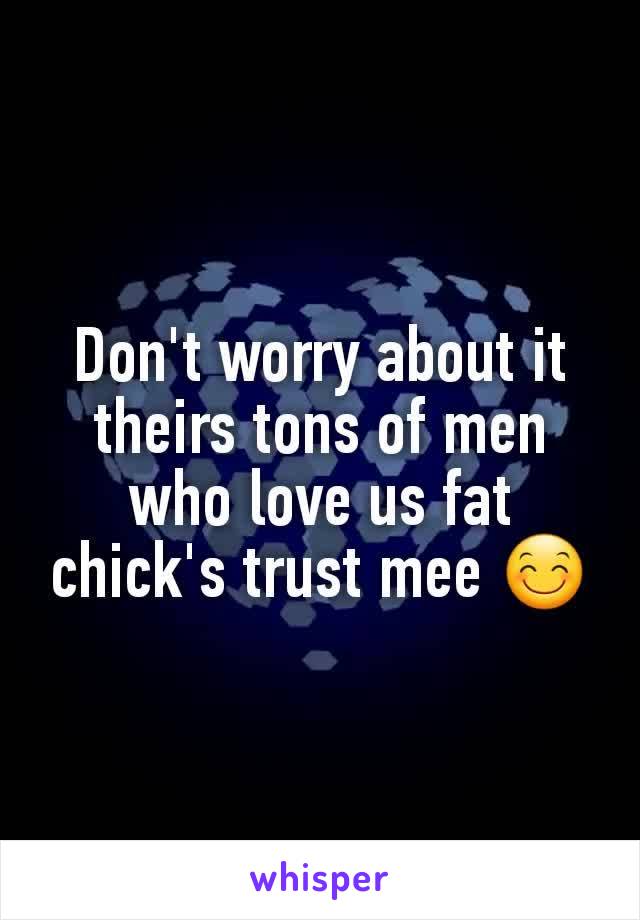 Don't worry about it theirs tons of men who love us fat chick's trust mee 😊