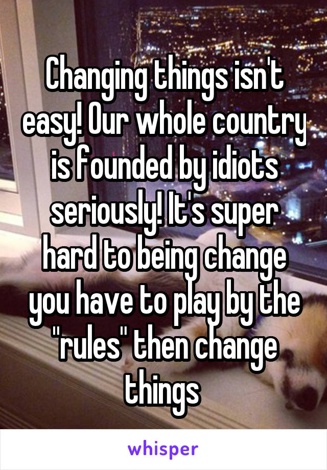 Changing things isn't easy! Our whole country is founded by idiots seriously! It's super hard to being change you have to play by the "rules" then change things 