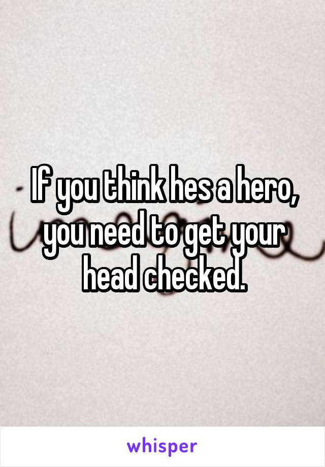 If you think hes a hero, you need to get your head checked.