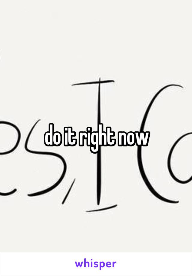 do it right now