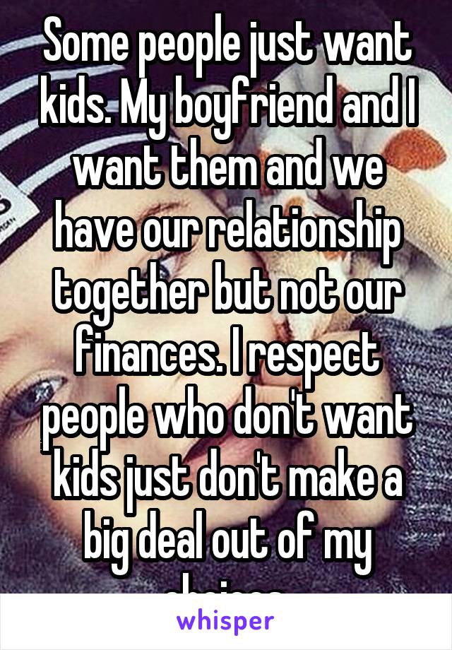 Some people just want kids. My boyfriend and I want them and we have our relationship together but not our finances. I respect people who don't want kids just don't make a big deal out of my choices 