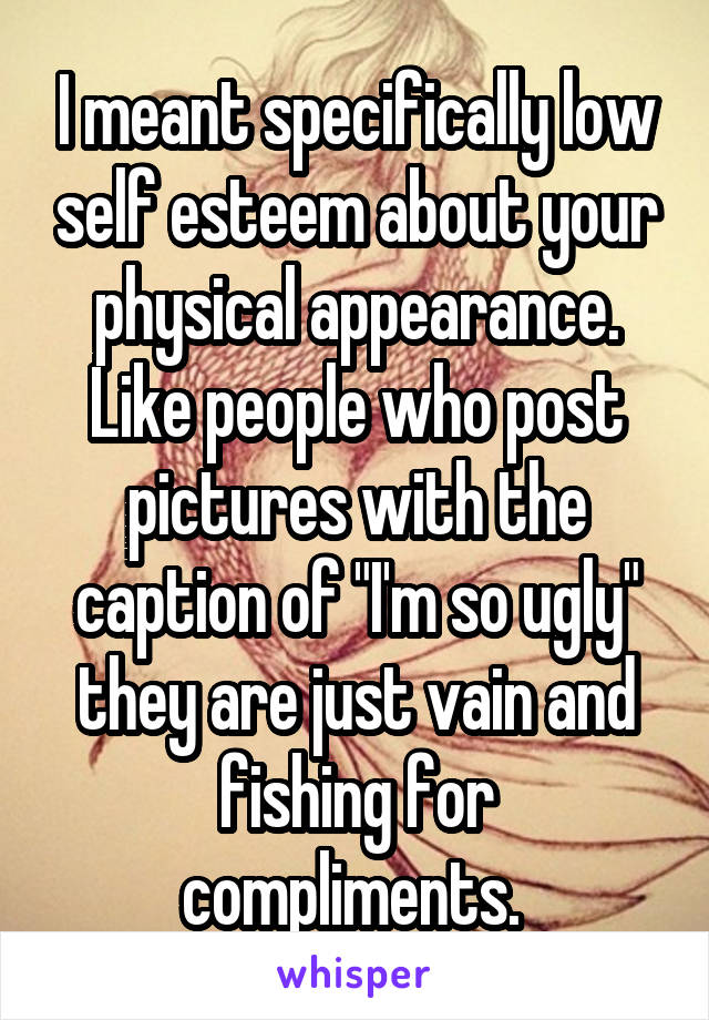 I meant specifically low self esteem about your physical appearance. Like people who post pictures with the caption of "I'm so ugly" they are just vain and fishing for compliments. 