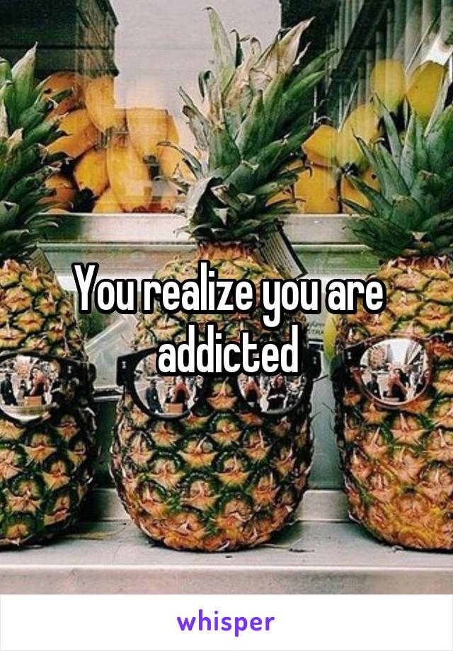 You realize you are addicted