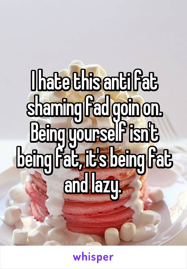 I hate this anti fat shaming fad goin on. Being yourself isn't being fat, it's being fat and lazy. 
