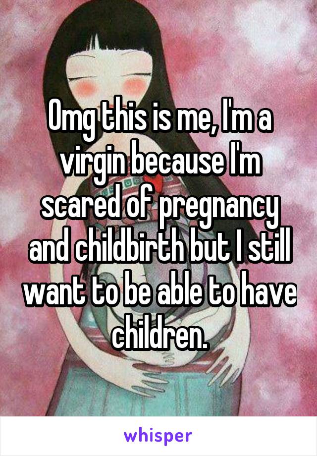 Omg this is me, I'm a virgin because I'm scared of pregnancy and childbirth but I still want to be able to have children.