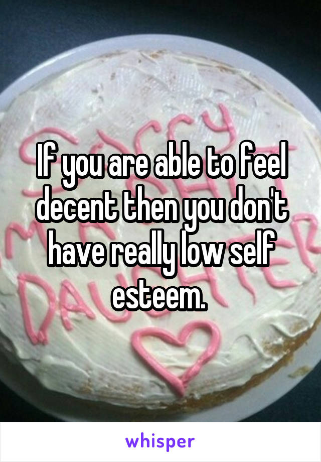 If you are able to feel decent then you don't have really low self esteem. 