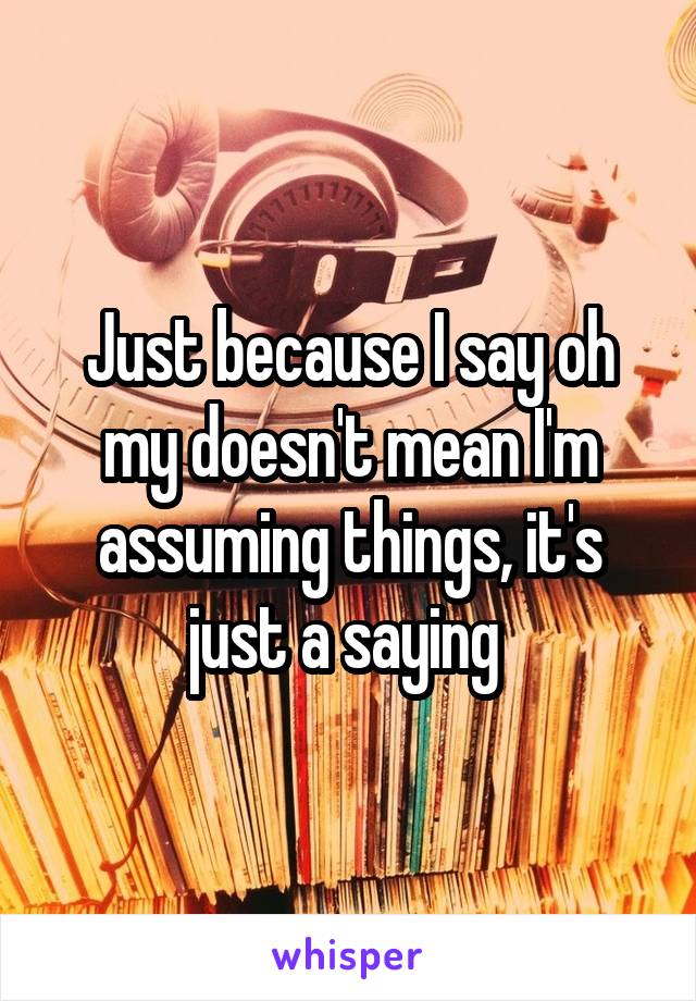 Just because I say oh my doesn't mean I'm assuming things, it's just a saying 