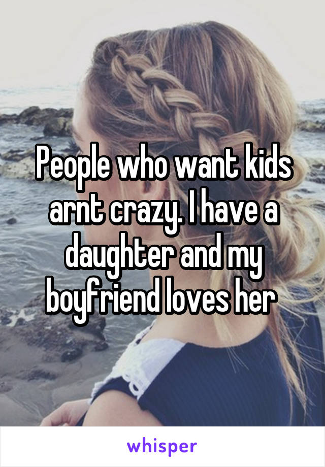 People who want kids arnt crazy. I have a daughter and my boyfriend loves her 