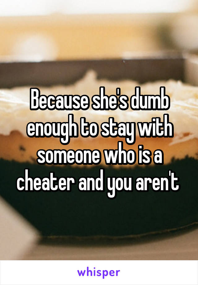 Because she's dumb enough to stay with someone who is a cheater and you aren't 