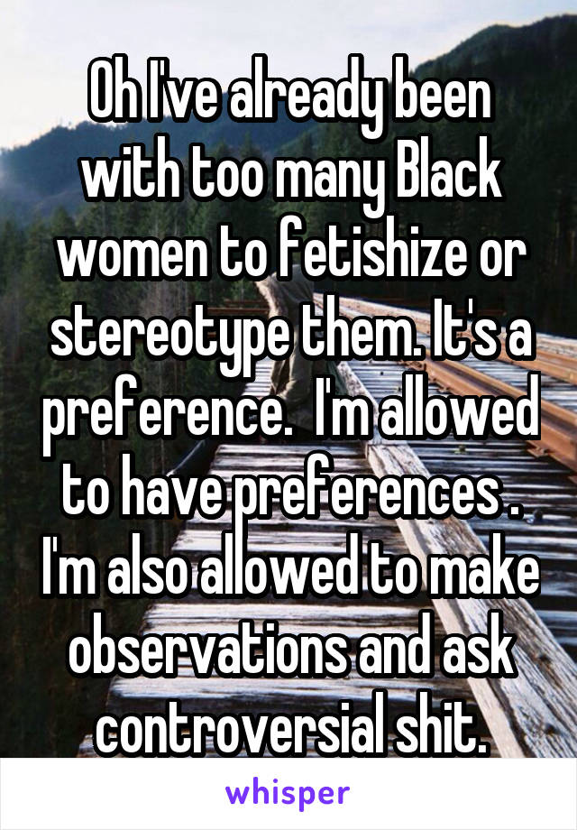 Oh I've already been with too many Black women to fetishize or stereotype them. It's a preference.  I'm allowed to have preferences . I'm also allowed to make observations and ask controversial shit.