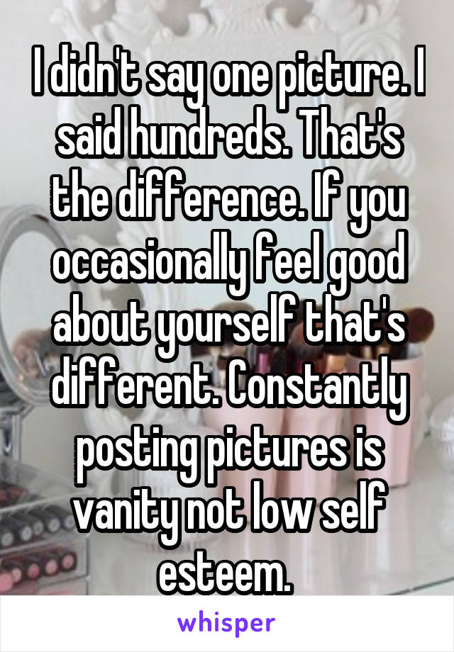 I didn't say one picture. I said hundreds. That's the difference. If you occasionally feel good about yourself that's different. Constantly posting pictures is vanity not low self esteem. 