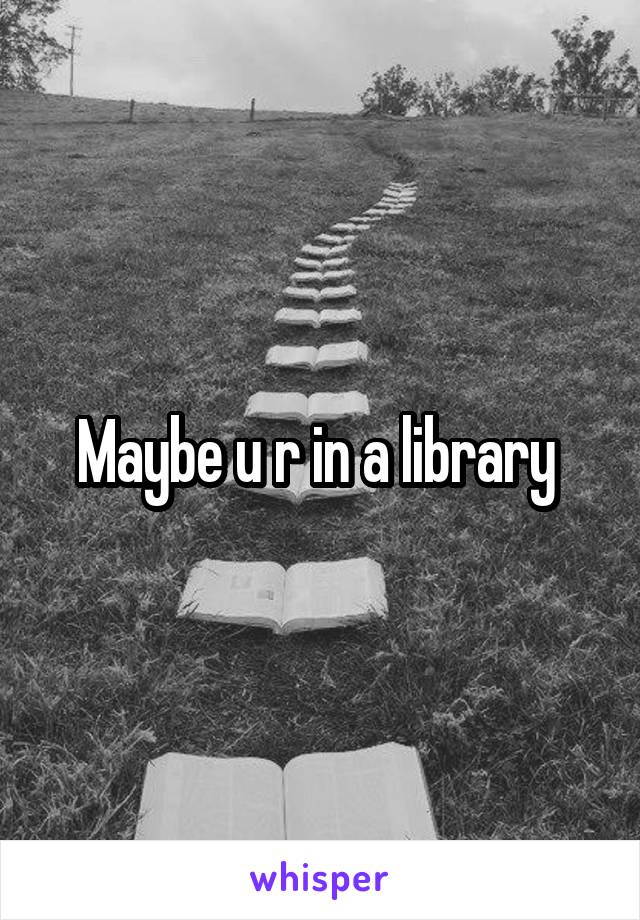 Maybe u r in a library 