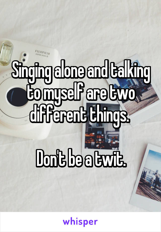 Singing alone and talking to myself are two different things. 

Don't be a twit.