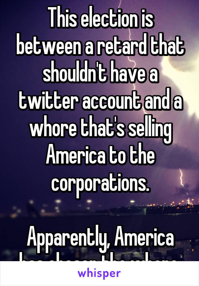 This election is between a retard that shouldn't have a twitter account and a whore that's selling America to the corporations.

Apparently, America has chosen the whore.