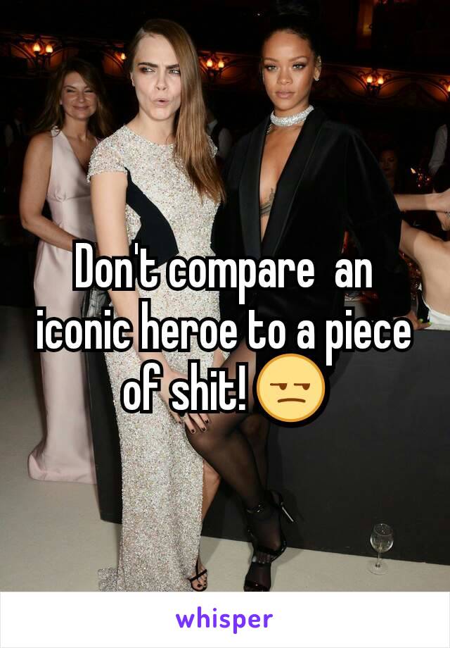 Don't compare  an iconic heroe to a piece of shit! 😒